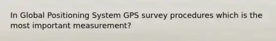 In Global Positioning System GPS survey procedures which is the most important measurement?