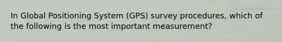 In Global Positioning System (GPS) survey procedures, which of the following is the most important measurement?