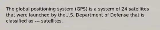 The global positioning system (GPS) is a system of 24 satellites that were launched by theU.S. Department of Defense that is classified as --- satellites.