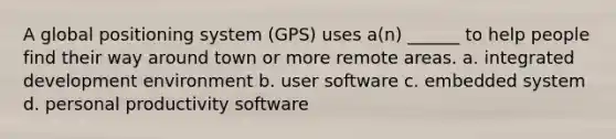 A global positioning system (GPS) uses a(n) ______ to help people find their way around town or more remote areas. a. integrated development environment b. user software c. embedded system d. personal productivity software