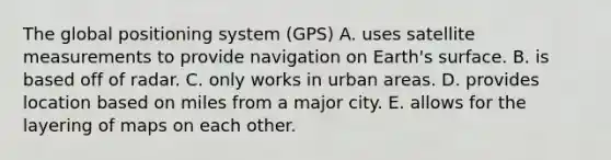 The global positioning system (GPS) A. uses satellite measurements to provide navigation on Earth's surface. B. is based off of radar. C. only works in urban areas. D. provides location based on miles from a major city. E. allows for the layering of maps on each other.