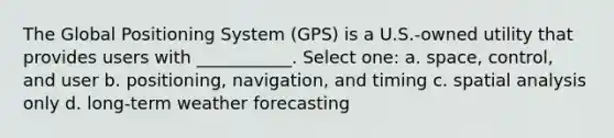 The Global Positioning System (GPS) is a U.S.-owned utility that provides users with ___________. Select one: a. space, control, and user b. positioning, navigation, and timing c. spatial analysis only d. long-term weather forecasting