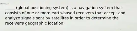 _____ (global positioning system) is a navigation system that consists of one or more earth-based receivers that accept and analyze signals sent by satellites in order to determine the receiver's geographic location.