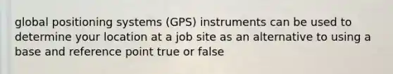 global positioning systems (GPS) instruments can be used to determine your location at a job site as an alternative to using a base and reference point true or false