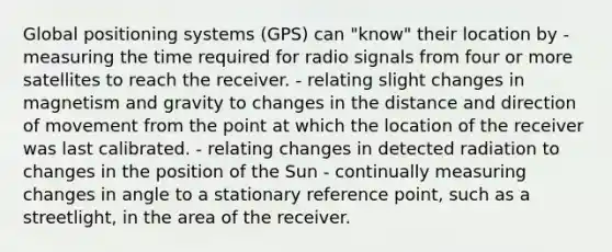 Global positioning systems (GPS) can "know" their location by - measuring the time required for radio signals from four or more satellites to reach the receiver. - relating slight changes in magnetism and gravity to changes in the distance and direction of movement from the point at which the location of the receiver was last calibrated. - relating changes in detected radiation to changes in the position of the Sun - continually measuring changes in angle to a stationary reference point, such as a streetlight, in the area of the receiver.