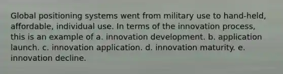 Global positioning systems went from military use to hand-held, affordable, individual use. In terms of the innovation process, this is an example of a. innovation development. b. application launch. c. innovation application. d. innovation maturity. e. innovation decline.