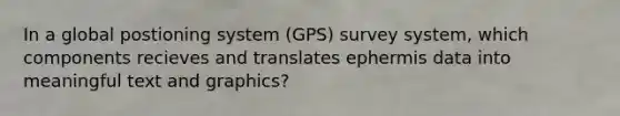 In a global postioning system (GPS) survey system, which components recieves and translates ephermis data into meaningful text and graphics?