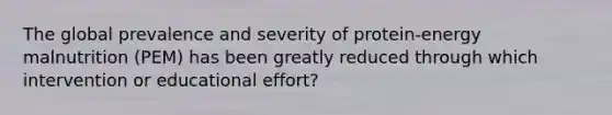 The global prevalence and severity of protein-energy malnutrition (PEM) has been greatly reduced through which intervention or educational effort?