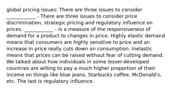 global pricing issues: There are three issues to consider ____________ - There are three issues to consider price discrimination, strategic pricing and regulatory influence on prices. ____________ - is a measure of the responsiveness of demand for a product to changes in price. Highly elastic demand means that consumers are highly sensitive to price and an increase in price really cuts down on consumption. Inelastic means that prices can be raised without fear of cutting demand. We talked about how individuals in some lesser-developed countries are willing to pay a much higher proportion of their income on things like blue jeans, Starbucks coffee, McDonald's, etc. The last is regulatory influence.