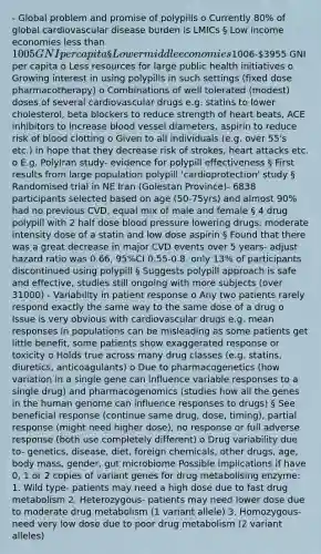 - Global problem and promise of polypills o Currently 80% of global cardiovascular disease burden is LMICs § Low income economies less than 1005 GNI per capita § Lower middle economies1006-3955 GNI per capita o Less resources for large public health initiatives o Growing interest in using polypills in such settings (fixed dose pharmacotherapy) o Combinations of well tolerated (modest) doses of several cardiovascular drugs e.g. statins to lower cholesterol, beta blockers to reduce strength of heart beats, ACE inhibitors to increase blood vessel diameters, aspirin to reduce risk of blood clotting o Given to all individuals (e.g. over 55's etc.) in hope that they decrease risk of strokes, heart attacks etc. o E.g. PolyIran study- evidence for polypill effectiveness § First results from large population polypill 'cardioprotection' study § Randomised trial in NE Iran (Golestan Province)- 6838 participants selected based on age (50-75yrs) and almost 90% had no previous CVD, equal mix of male and female § 4 drug polypill with 2 half dose blood pressure lowering drugs, moderate intensity dose of a statin and low dose aspirin § Found that there was a great decrease in major CVD events over 5 years- adjust hazard ratio was 0.66, 95%CI 0.55-0.8. only 13% of participants discontinued using polypill § Suggests polypill approach is safe and effective, studies still ongoing with more subjects (over 31000) - Variability in patient response o Any two patients rarely respond exactly the same way to the same dose of a drug o Issue is very obvious with cardiovascular drugs e.g. mean responses in populations can be misleading as some patients get little benefit, some patients show exaggerated response or toxicity o Holds true across many drug classes (e.g. statins, diuretics, anticoagulants) o Due to pharmacogenetics (how variation in a single gene can influence variable responses to a single drug) and pharmacogenomics (studies how all the genes in the human genome can influence responses to drugs) § See beneficial response (continue same drug, dose, timing), partial response (might need higher dose), no response or full adverse response (both use completely different) o Drug variability due to- genetics, disease, diet, foreign chemicals, other drugs, age, body mass, gender, gut microbiome Possible implications if have 0, 1 or 2 copies of variant genes for drug metabolising enzyme: 1. Wild type- patients may need a high dose due to fast drug metabolism 2. Heterozygous- patients may need lower dose due to moderate drug metabolism (1 variant allele) 3. Homozygous- need very low dose due to poor drug metabolism (2 variant alleles)