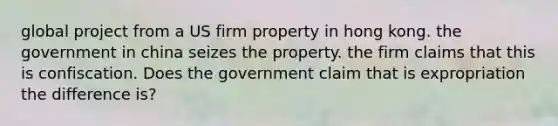 global project from a US firm property in hong kong. the government in china seizes the property. the firm claims that this is confiscation. Does the government claim that is expropriation the difference is?