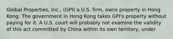 Global Properties, Inc., (GPI) a U.S. firm, owns property in Hong Kong. The government in Hong Kong takes GPI's property without paying for it. A U.S. court will probably not examine the validity of this act committed by China within its own territory, under