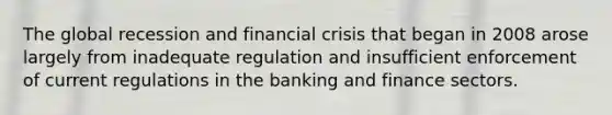 The global recession and financial crisis that began in 2008 arose largely from inadequate regulation and insufficient enforcement of current regulations in the banking and finance sectors.