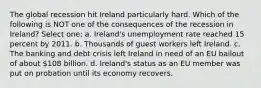 The global recession hit Ireland particularly hard. Which of the following is NOT one of the consequences of the recession in Ireland? Select one: a. Ireland's unemployment rate reached 15 percent by 2011. b. Thousands of guest workers left Ireland. c. The banking and debt crisis left Ireland in need of an EU bailout of about 108 billion. d. Ireland's status as an EU member was put on probation until its economy recovers.