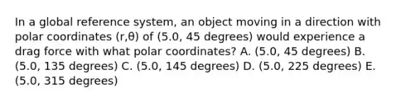 In a global reference system, an object moving in a direction with polar coordinates (r,θ) of (5.0, 45 degrees) would experience a drag force with what polar coordinates? A. (5.0, 45 degrees) B. (5.0, 135 degrees) C. (5.0, 145 degrees) D. (5.0, 225 degrees) E. (5.0, 315 degrees)