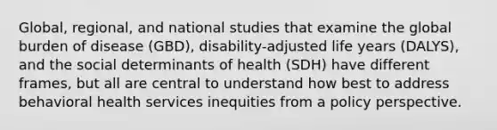 Global, regional, and national studies that examine the global burden of disease (GBD), disability-adjusted life years (DALYS), and the social determinants of health (SDH) have different frames, but all are central to understand how best to address behavioral health services inequities from a policy perspective.