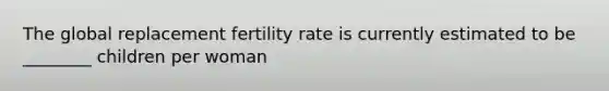 The global replacement fertility rate is currently estimated to be ________ children per woman