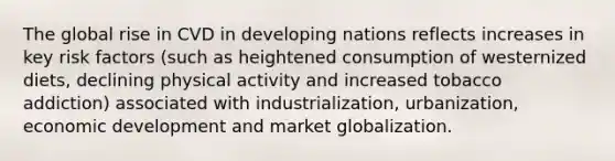 The global rise in CVD in developing nations reflects increases in key risk factors (such as heightened consumption of westernized diets, declining physical activity and increased tobacco addiction) associated with industrialization, urbanization, economic development and market globalization.