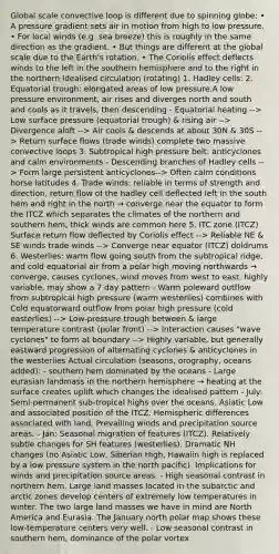 Global scale convective loop is different due to spinning globe: • A pressure gradient sets air in motion from high to low pressure. • For local winds (e.g. sea breeze) this is roughly in the same direction as the gradient. • But things are different at the global scale due to the Earth's rotation. • The Coriolis effect deflects winds to the left in the southern hemisphere and to the right in the northern Idealised circulation (rotating) 1. Hadley cells: 2. Equatorial trough: elongated areas of low pressure.A low pressure environment, air rises and diverges north and south and cools as it travels, then descending - Equatorial heating --> Low surface pressure (equatorial trough) & rising air --> Divergence aloft --> Air cools & descends at about 30N & 30S --> Return surface flows (trade winds) complete two massive convective loops 3. Subtropical high pressure belt: anticyclones and calm environments - Descending branches of Hadley cells --> Form large persistent anticyclones--> Often calm conditions horse latitudes 4. Trade winds: reliable in terms of strength and direction, return flow of the hadley cell deflected left in the south hem and right in the north → converge near the equator to form the ITCZ which separates the climates of the northern and southern hem, thick winds are common here 5. ITC zone (ITCZ) Surface return flow deflected by Coriolis effect --> Reliable NE & SE winds trade winds --> Converge near equator (ITCZ) doldrums 6. Westerlies: warm flow going south from the subtropical ridge, and cold equatorial air from a polar high moving northwards → converge, causes cyclones, wind moves from west to east, highly variable, may show a 7 day pattern - Warm poleward outflow from subtropical high pressure (warm westerlies) combines with Cold equatorward outflow from polar high pressure (cold easterlies) --> Low-pressure trough between & large temperature contrast (polar front) --> Interaction causes "wave cyclones" to form at boundary --> Highly variable, but generally eastward progression of alternating cyclones & anticyclones in the westerlies Actual circulation (seasons, orography, oceans added): - southern hem dominated by the oceans - Large eurasian landmass in the northern hemisphere → heating at the surface creates uplift which changes the idealised pattern - July: Semi-permanent sub-tropical highs over the oceans. Asiatic Low and associated position of the ITCZ. Hemispheric differences associated with land. Prevailing winds and precipitation source areas. - Jan: Seasonal migration of features (ITCZ). Relatively subtle changes for SH features (westerlies). Dramatic NH changes (no Asiatic Low, Siberian High, Hawaiin high is replaced by a low pressure system in the north pacific). Implications for winds and precipitation source areas. - High seasonal contrast in northern hem. Large land masses located in the subarctic and arctic zones develop centers of extremely low temperatures in winter. The two large land masses we have in mind are North America and Eurasia. The January north polar map shows these low-temperature centers very well. - Low seasonal contrast in southern hem, dominance of the polar vortex