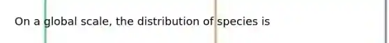 On a global scale, the distribution of species is