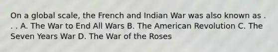 On a global scale, the French and Indian War was also known as . . . A. The War to End All Wars B. The American Revolution C. The Seven Years War D. The War of the Roses