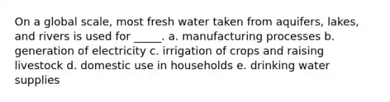 On a global scale, most fresh water taken from aquifers, lakes, and rivers is used for _____. a. manufacturing processes b. generation of electricity c. irrigation of crops and raising livestock d. domestic use in households e. drinking water supplies