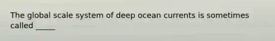 The global scale system of deep ocean currents is sometimes called _____