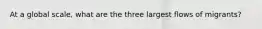 At a global scale, what are the three largest flows of migrants?