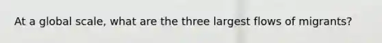 At a global scale, what are the three largest flows of migrants?