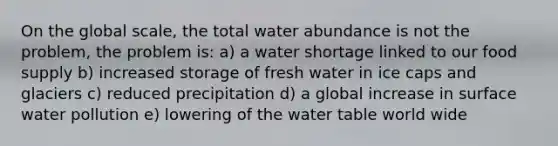 On the global scale, the total water abundance is not the problem, the problem is: a) a water shortage linked to our food supply b) increased storage of fresh water in ice caps and glaciers c) reduced precipitation d) a global increase in surface water pollution e) lowering of the water table world wide