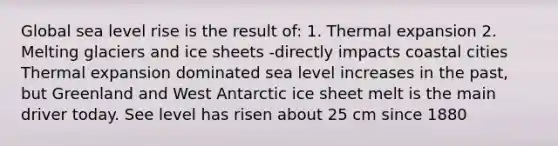 Global sea level rise is the result of: 1. Thermal expansion 2. Melting glaciers and ice sheets -directly impacts coastal cities Thermal expansion dominated sea level increases in the past, but Greenland and West Antarctic ice sheet melt is the main driver today. See level has risen about 25 cm since 1880