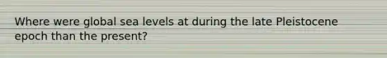 Where were global sea levels at during the late Pleistocene epoch than the present?