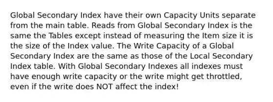 Global Secondary Index have their own Capacity Units separate from the main table. Reads from Global Secondary Index is the same the Tables except instead of measuring the Item size it is the size of the Index value. The Write Capacity of a Global Secondary Index are the same as those of the Local Secondary Index table. With Global Secondary Indexes all indexes must have enough write capacity or the write might get throttled, even if the write does NOT affect the index!