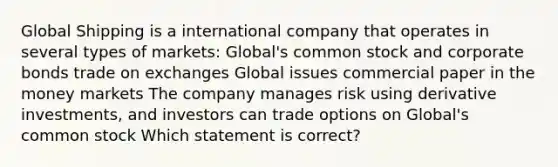 Global Shipping is a international company that operates in several types of markets: Global's common stock and corporate bonds trade on exchanges Global issues commercial paper in the money markets The company manages risk using derivative investments, and investors can trade options on Global's common stock Which statement is correct?