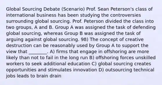 Global Sourcing Debate (Scenario) Prof. Sean Peterson's class of international business has been studying the controversies surrounding global sourcing. Prof. Peterson divided the class into two groups, A and B. Group A was assigned the task of defending global sourcing, whereas Group B was assigned the task of arguing against global sourcing. 98) The concept of creative destruction can be reasonably used by Group A to support the view that ________. A) firms that engage in offshoring are more likely than not to fail in the long run B) offshoring forces unskilled workers to seek additional education C) global sourcing creates opportunities and stimulates innovation D) outsourcing technical jobs leads to brain drain