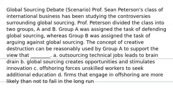 Global Sourcing Debate (Scenario) Prof. Sean Peterson's class of international business has been studying the controversies surrounding global sourcing. Prof. Peterson divided the class into two groups, A and B. Group A was assigned the task of defending global sourcing, whereas Group B was assigned the task of arguing against global sourcing. The concept of creative destruction can be reasonably used by Group A to support the view that ________. a. outsourcing technical jobs leads to brain drain b. global sourcing creates opportunities and stimulates innovation c. offshoring forces unskilled workers to seek additional education d. firms that engage in offshoring are more likely than not to fail in the long run