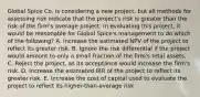 Global Spice Co. is considering a new project, but all methods for assessing risk indicate that the project's risk is greater than the risk of the firm's average project. In evaluating this project, it would be reasonable for Global Spice's management to do which of the following? A. Increase the estimated NPV of the project to reflect its greater risk. B. Ignore the risk differential if the project would amount to only a small fraction of the firm's total assets. C. Reject the project, as its acceptance would increase the firm's risk. D. Increase the estimated IRR of the project to reflect its greater risk. E. Increase the cost of capital used to evaluate the project to reflect its higher-than-average risk