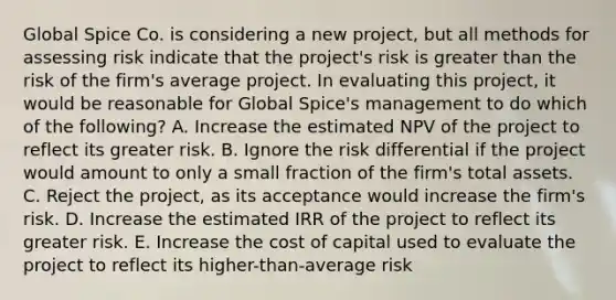 Global Spice Co. is considering a new project, but all methods for assessing risk indicate that the project's risk is greater than the risk of the firm's average project. In evaluating this project, it would be reasonable for Global Spice's management to do which of the following? A. Increase the estimated NPV of the project to reflect its greater risk. B. Ignore the risk differential if the project would amount to only a small fraction of the firm's total assets. C. Reject the project, as its acceptance would increase the firm's risk. D. Increase the estimated IRR of the project to reflect its greater risk. E. Increase the cost of capital used to evaluate the project to reflect its higher-than-average risk