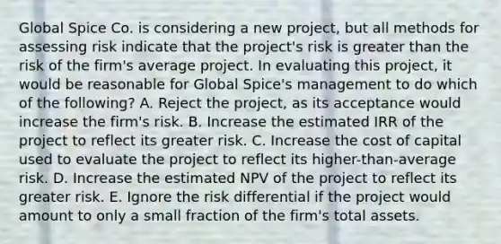 Global Spice Co. is considering a new project, but all methods for assessing risk indicate that the project's risk is greater than the risk of the firm's average project. In evaluating this project, it would be reasonable for Global Spice's management to do which of the following? A. Reject the project, as its acceptance would increase the firm's risk. B. Increase the estimated IRR of the project to reflect its greater risk. C. Increase the cost of capital used to evaluate the project to reflect its higher-than-average risk. D. Increase the estimated NPV of the project to reflect its greater risk. E. Ignore the risk differential if the project would amount to only a small fraction of the firm's total assets.