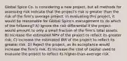 Global Spice Co. is considering a new project, but all methods for assessing risk indicate that the project's risk is greater than the risk of the firm's average project. In evaluating this project, it would be reasonable for Global Spice's management to do which of the following? A) Ignore the risk differential if the project would amount to only a small fraction of the firm's total assets. B) Increase the estimated NPV of the project to reflect its greater risk. C) Increase the estimated IRR of the project to reflect its greater risk. D) Reject the project, as its acceptance would increase the firm's risk. E) Increase the cost of capital used to evaluate the project to reflect its higher-than-average risk.