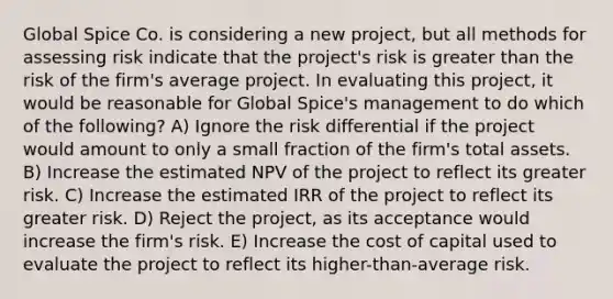 Global Spice Co. is considering a new project, but all methods for assessing risk indicate that the project's risk is greater than the risk of the firm's average project. In evaluating this project, it would be reasonable for Global Spice's management to do which of the following? A) Ignore the risk differential if the project would amount to only a small fraction of the firm's total assets. B) Increase the estimated NPV of the project to reflect its greater risk. C) Increase the estimated IRR of the project to reflect its greater risk. D) Reject the project, as its acceptance would increase the firm's risk. E) Increase the cost of capital used to evaluate the project to reflect its higher-than-average risk.