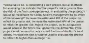 *Global Spice Co. is considering a new project, but all methods for assessing risk indicate that the project's risk is greater than the risk of the firm's average project. In evaluating this project, it would be reasonable for Global Spice's management to do which of the following?* Increase the estimated IRR of the project to reflect its greater risk. Increase the estimated NPV of the project to reflect its greater risk. Reject the project, as its acceptance would increase the firm's risk. Ignore the risk differential if the project would amount to only a small fraction of the firm's total assets. Increase the cost of capital used to evaluate the project to reflect its higher-than-average risk.