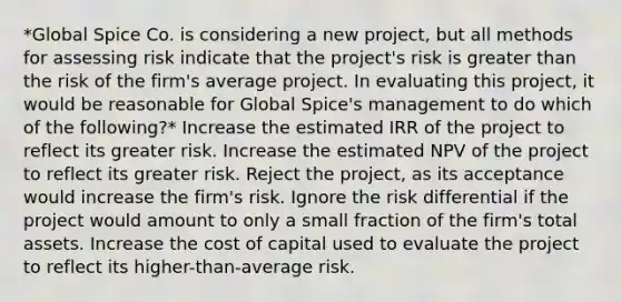 *Global Spice Co. is considering a new project, but all methods for assessing risk indicate that the project's risk is greater than the risk of the firm's average project. In evaluating this project, it would be reasonable for Global Spice's management to do which of the following?* Increase the estimated IRR of the project to reflect its greater risk. Increase the estimated NPV of the project to reflect its greater risk. Reject the project, as its acceptance would increase the firm's risk. Ignore the risk differential if the project would amount to only a small fraction of the firm's total assets. Increase the cost of capital used to evaluate the project to reflect its higher-than-average risk.