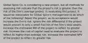 Global Spice Co. is considering a new project, but all methods for assessing risk indicate that the project's risk is greater than the risk of the firm's average project. In evaluating this project, it would be reasonable for Global Spice's management to do which of the following? Reject the project, as its acceptance would increase the firm's risk. Ignore the risk differential if the project would amount to only a small fraction of the firm's total assets. Increase the estimated IRR of the project to reflect its greater risk. Increase the cost of capital used to evaluate the project to reflect its higher-than-average risk. Increase the estimated NPV of the project to reflect its greater risk.