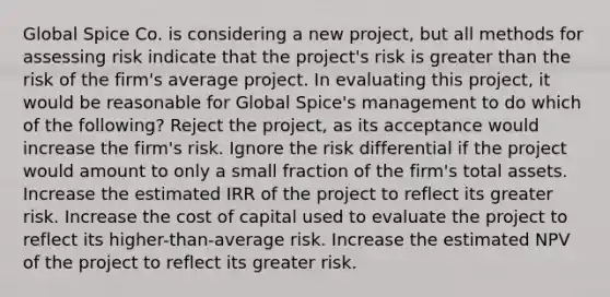 Global Spice Co. is considering a new project, but all methods for assessing risk indicate that the project's risk is greater than the risk of the firm's average project. In evaluating this project, it would be reasonable for Global Spice's management to do which of the following? Reject the project, as its acceptance would increase the firm's risk. Ignore the risk differential if the project would amount to only a small fraction of the firm's total assets. Increase the estimated IRR of the project to reflect its greater risk. Increase the cost of capital used to evaluate the project to reflect its higher-than-average risk. Increase the estimated NPV of the project to reflect its greater risk.