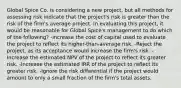 Global Spice Co. is considering a new project, but all methods for assessing risk indicate that the project's risk is greater than the risk of the firm's average project. In evaluating this project, it would be reasonable for Global Spice's management to do which of the following? -Increase the cost of capital used to evaluate the project to reflect its higher-than-average risk. -Reject the project, as its acceptance would increase the firm's risk. -Increase the estimated NPV of the project to reflect its greater risk. -Increase the estimated IRR of the project to reflect its greater risk. -Ignore the risk differential if the project would amount to only a small fraction of the firm's total assets.