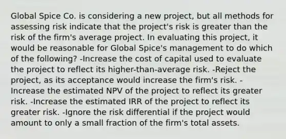 Global Spice Co. is considering a new project, but all methods for assessing risk indicate that the project's risk is greater than the risk of the firm's average project. In evaluating this project, it would be reasonable for Global Spice's management to do which of the following? -Increase the cost of capital used to evaluate the project to reflect its higher-than-average risk. -Reject the project, as its acceptance would increase the firm's risk. -Increase the estimated NPV of the project to reflect its greater risk. -Increase the estimated IRR of the project to reflect its greater risk. -Ignore the risk differential if the project would amount to only a small fraction of the firm's total assets.