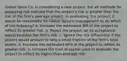 Global Spice Co. is considering a new project, but all methods for assessing risk indicate that the project's risk is greater than the risk of the firm's average project. In evaluating this project, it would be reasonable for Global Spice's management to do which of the following? a. Increase the estimated IRR of the project to reflect its greater risk. b. Reject the project, as its acceptance would increase the firm's risk. c. Ignore the risk differential if the project would amount to only a small fraction of the firm's total assets. d. Increase the estimated NPV of the project to reflect its greater risk. e. Increase the cost of capital used to evaluate the project to reflect its higher-than-average risk.