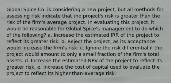 Global Spice Co. is considering a new project, but all methods for assessing risk indicate that the project's risk is greater than the risk of the firm's average project. In evaluating this project, it would be reasonable for Global Spice's management to do which of the following? a. Increase the estimated IRR of the project to reflect its greater risk. b. Reject the project, as its acceptance would increase the firm's risk. c. Ignore the risk differential if the project would amount to only a small fraction of the firm's total assets. d. Increase the estimated NPV of the project to reflect its greater risk. e. Increase the cost of capital used to evaluate the project to reflect its higher-than-average risk.