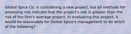 Global Spice Co. is considering a new project, but all methods for assessing risk indicate that the project's risk is greater than the risk of the firm's average project. In evaluating this project, it would be reasonable for Global Spice's management to do which of the following?